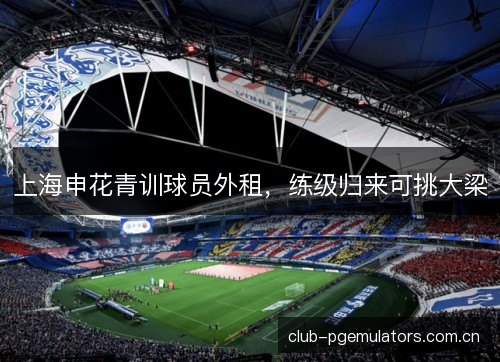 上海申花青训球员外租，练级归来可挑大梁